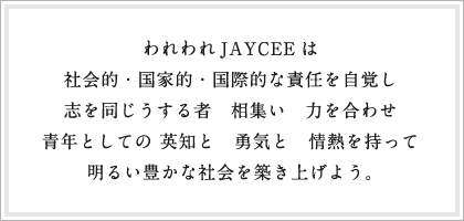 われわれJAYCEEは社会的・国家的・国際的な責任を自覚し志を同じうする者　相集い　力を合わせ青年としての 英知と　勇気と　情熱を持って明るい豊かな社会を築き上げよう。